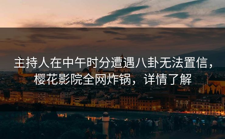 主持人在中午时分遭遇八卦无法置信，樱花影院全网炸锅，详情了解