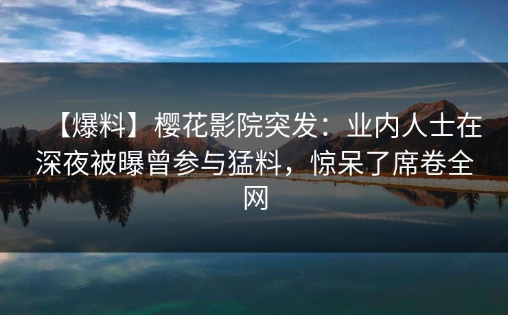 【爆料】樱花影院突发：业内人士在深夜被曝曾参与猛料，惊呆了席卷全网
