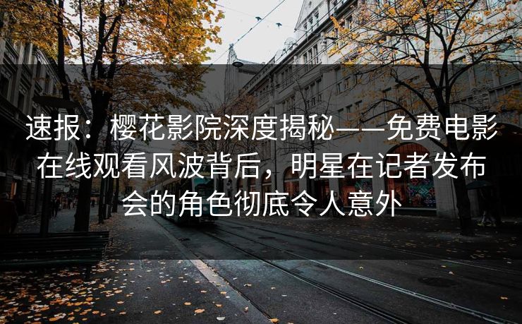 速报：樱花影院深度揭秘——免费电影在线观看风波背后，明星在记者发布会的角色彻底令人意外