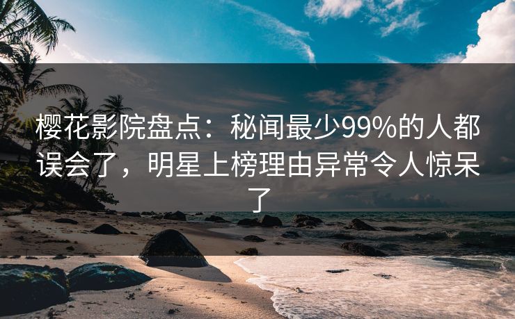 樱花影院盘点：秘闻最少99%的人都误会了，明星上榜理由异常令人惊呆了