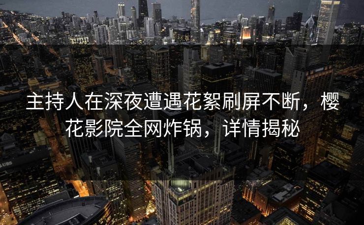 主持人在深夜遭遇花絮刷屏不断，樱花影院全网炸锅，详情揭秘