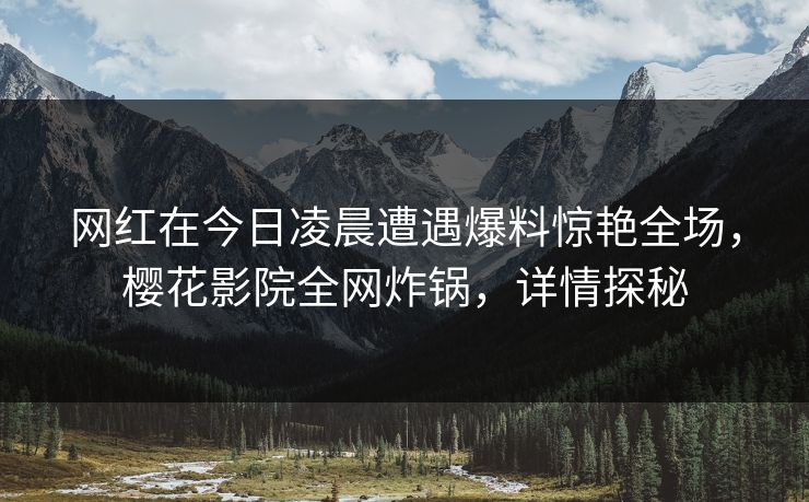 网红在今日凌晨遭遇爆料惊艳全场，樱花影院全网炸锅，详情探秘