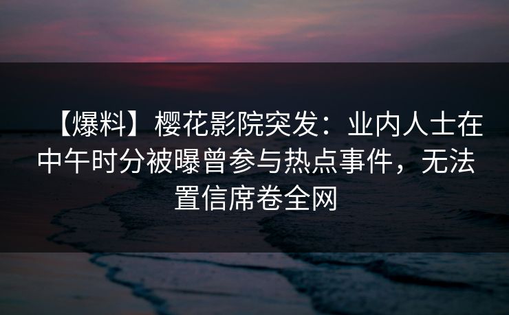 【爆料】樱花影院突发：业内人士在中午时分被曝曾参与热点事件，无法置信席卷全网