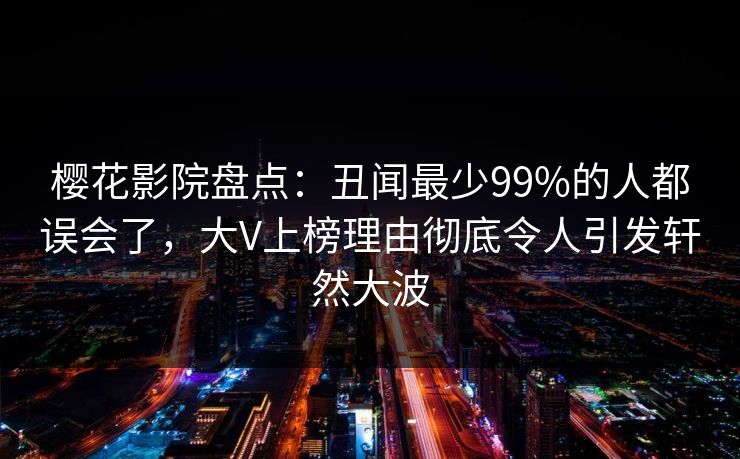 樱花影院盘点:丑闻最少99%的人都误会了,大V上榜理由彻底令人引发轩然大波 樱花影院盘点:丑闻最少99%的人都误会了,大V上榜理由彻底令人引发轩然大波