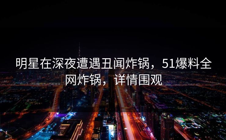 明星在深夜遭遇丑闻炸锅，51爆料全网炸锅，详情围观