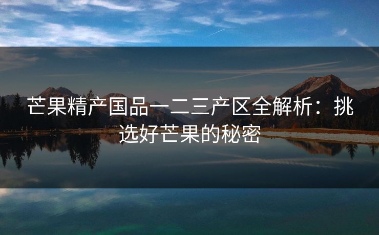 芒果精产国品一二三产区全解析：挑选好芒果的秘密