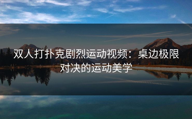 双人打扑克剧烈运动视频：桌边极限对决的运动美学