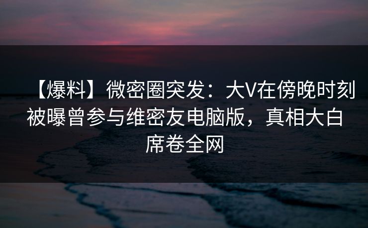 【爆料】微密圈突发：大V在傍晚时刻被曝曾参与维密友电脑版，真相大白席卷全网