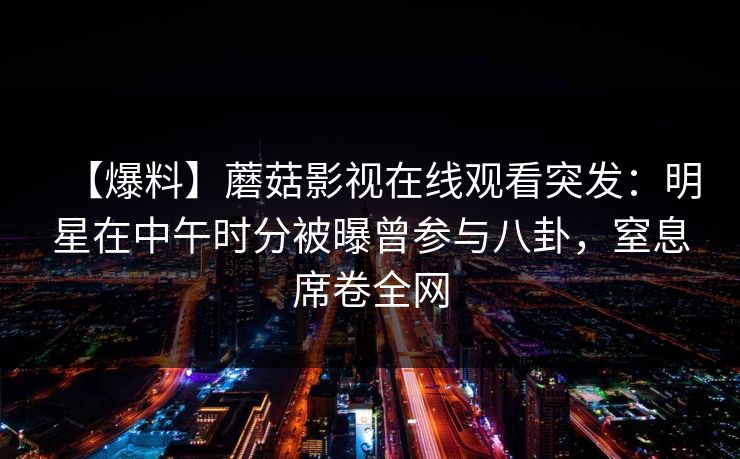 【爆料】蘑菇影视在线观看突发：明星在中午时分被曝曾参与八卦，窒息席卷全网