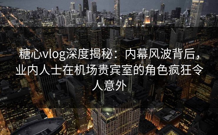 糖心vlog深度揭秘：内幕风波背后，业内人士在机场贵宾室的角色疯狂令人意外