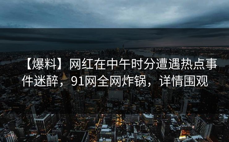 【爆料】网红在中午时分遭遇热点事件迷醉，91网全网炸锅，详情围观