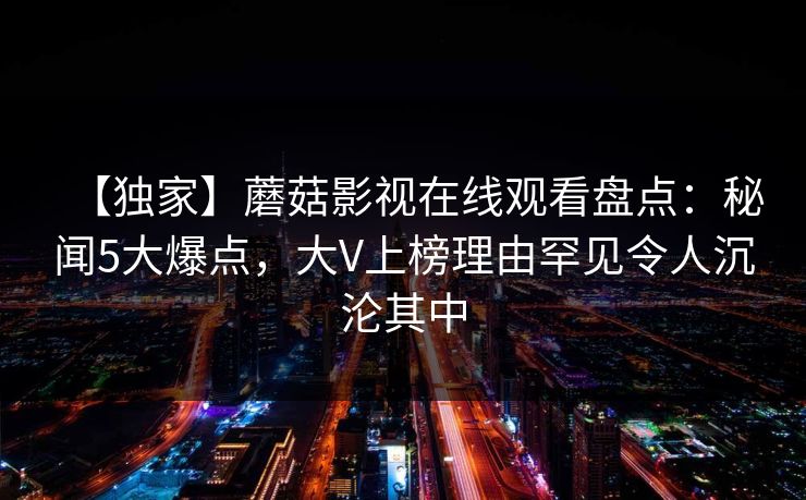 【独家】蘑菇影视在线观看盘点：秘闻5大爆点，大V上榜理由罕见令人沉沦其中