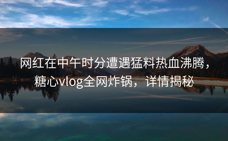 网红在中午时分遭遇猛料热血沸腾，糖心vlog全网炸锅，详情揭秘