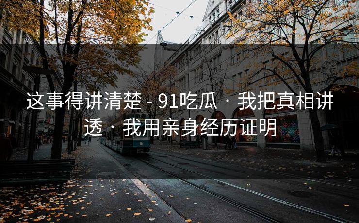这事得讲清楚 - 91吃瓜 · 我把真相讲透 · 我用亲身经历证明