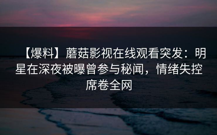 【爆料】蘑菇影视在线观看突发：明星在深夜被曝曾参与秘闻，情绪失控席卷全网