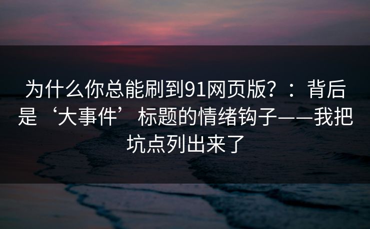 为什么你总能刷到91网页版？：背后是‘大事件’标题的情绪钩子——我把坑点列出来了