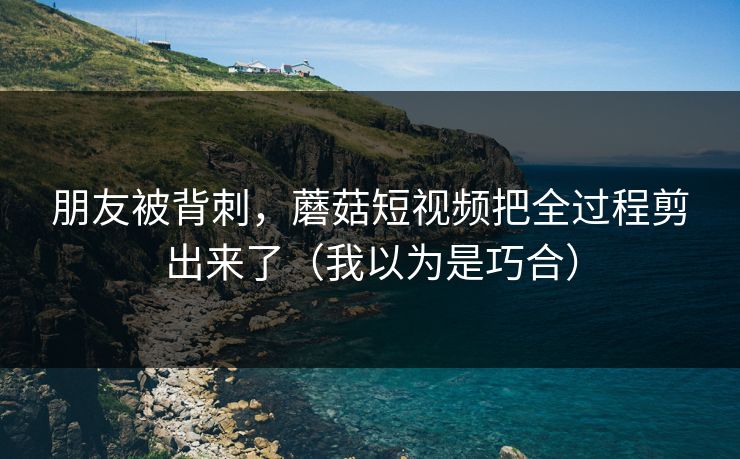 朋友被背刺，蘑菇短视频把全过程剪出来了（我以为是巧合）