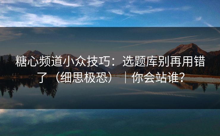 糖心频道小众技巧：选题库别再用错了（细思极恐）｜你会站谁？