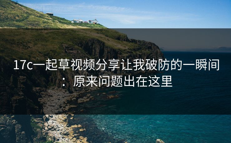 17c一起草视频分享让我破防的一瞬间：原来问题出在这里