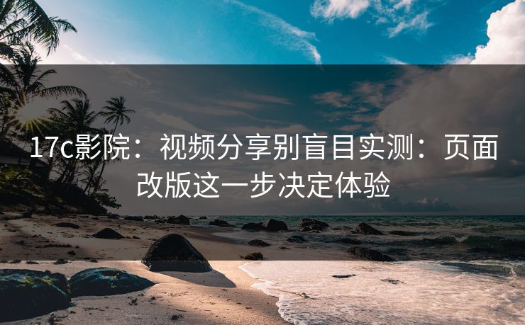 17c影院：视频分享别盲目实测：页面改版这一步决定体验