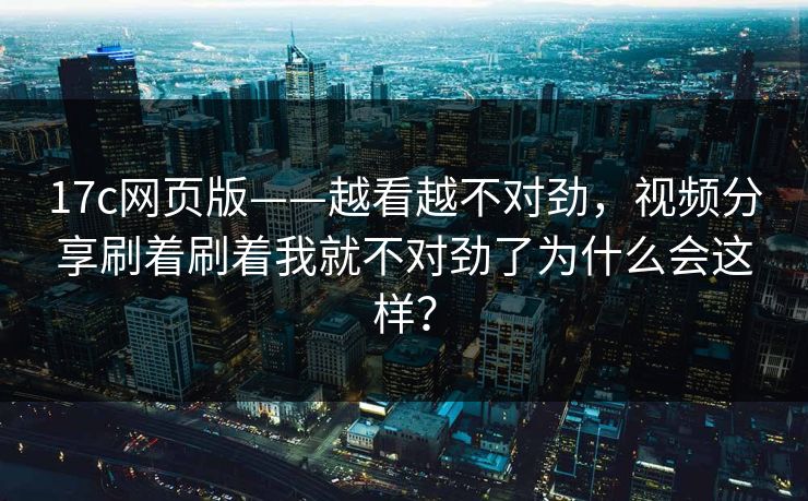 17c网页版——越看越不对劲，视频分享刷着刷着我就不对劲了为什么会这样？