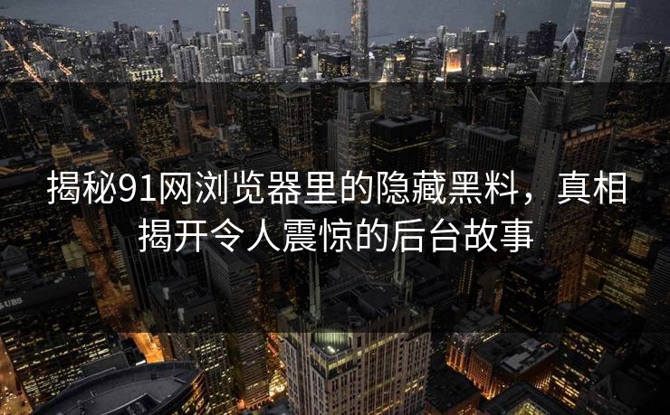 揭秘91网浏览器里的隐藏黑料，真相揭开令人震惊的后台故事