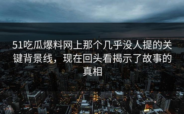 51吃瓜爆料网上那个几乎没人提的关键背景线，现在回头看揭示了故事的真相